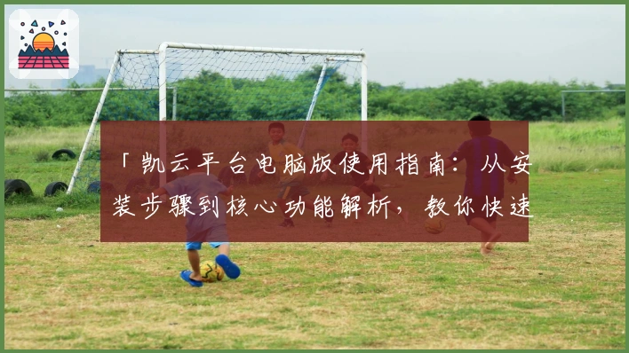 「凯云平台电脑版使用指南：从安装步骤到核心功能解析，教你快速上手」