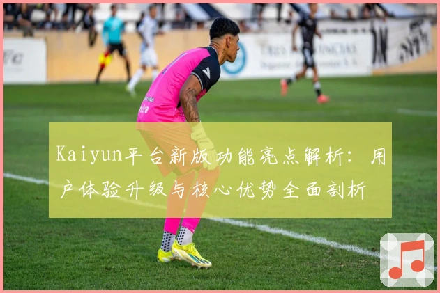 Kaiyun平台新版功能亮点解析：用户体验升级与核心优势全面剖析